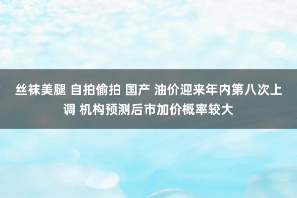 丝袜美腿 自拍偷拍 国产 油价迎来年内第八次上调 机构预测后市加价概率较大