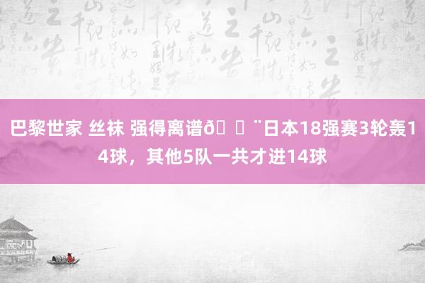 巴黎世家 丝袜 强得离谱😨日本18强赛3轮轰14球，其他5队一共才进14球