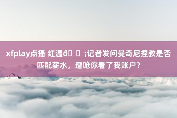 xfplay点播 红温😡记者发问曼奇尼捏教是否匹配薪水，遭呛你看了我账户？