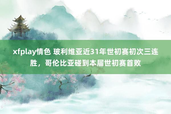 xfplay情色 玻利维亚近31年世初赛初次三连胜，哥伦比亚碰到本届世初赛首败