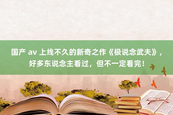 国产 av 上线不久的新奇之作《极说念武夫》，好多东说念主看过，但不一定看完！