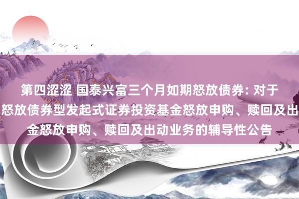 第四涩涩 国泰兴富三个月如期怒放债券: 对于国泰兴富三个月如期怒放债券型发起式证券投资基金怒放申购、赎回及出动业务的辅导性公告