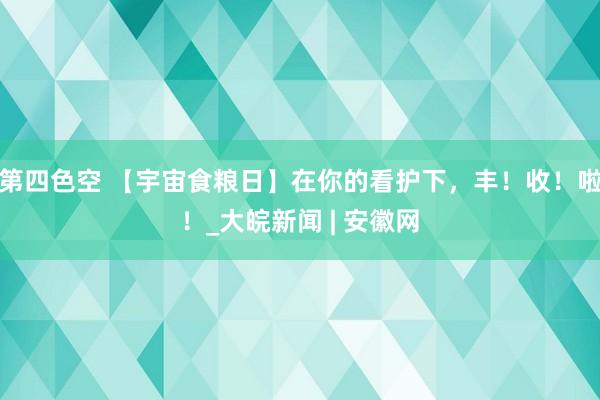 第四色空 【宇宙食粮日】在你的看护下，丰！收！啦！_大皖新闻 | 安徽网