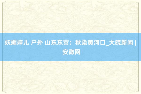 妖媚婷儿 户外 山东东营：秋染黄河口_大皖新闻 | 安徽网