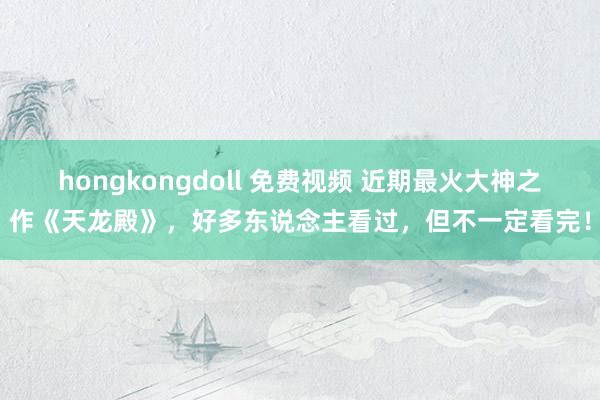 hongkongdoll 免费视频 近期最火大神之作《天龙殿》，好多东说念主看过，但不一定看完！