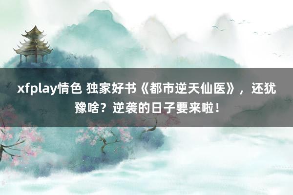 xfplay情色 独家好书《都市逆天仙医》，还犹豫啥？逆袭的日子要来啦！