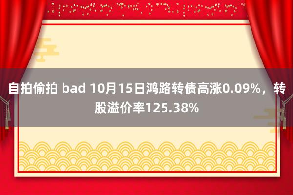 自拍偷拍 bad 10月15日鸿路转债高涨0.09%，转股溢价率125.38%