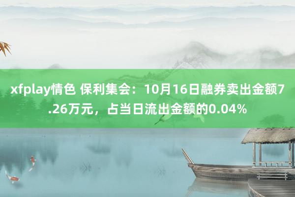 xfplay情色 保利集会：10月16日融券卖出金额7.26万元，占当日流出金额的0.04%