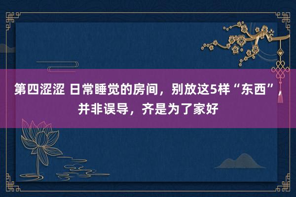 第四涩涩 日常睡觉的房间，别放这5样“东西”，并非误导，齐是为了家好