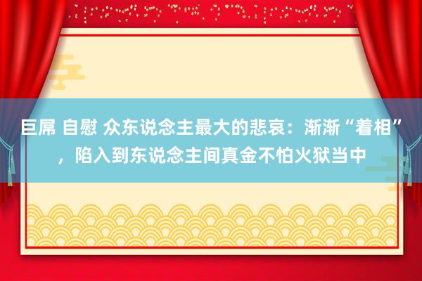 巨屌 自慰 众东说念主最大的悲哀：渐渐“着相”，陷入到东说念主间真金不怕火狱当中