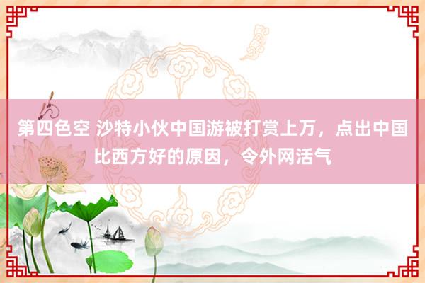 第四色空 沙特小伙中国游被打赏上万，点出中国比西方好的原因，令外网活气