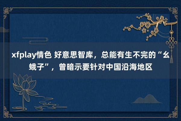 xfplay情色 好意思智库，总能有生不完的“幺蛾子”，曾暗示要针对中国沿海地区