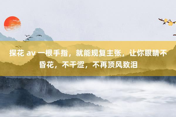 探花 av 一根手指，就能规复主张，让你眼睛不昏花，不干涩，不再顶风致泪