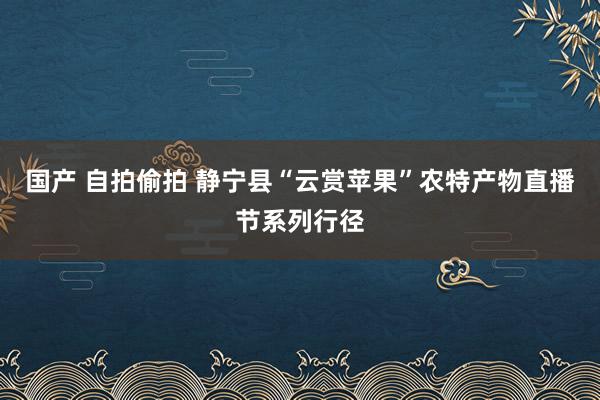 国产 自拍偷拍 静宁县“云赏苹果”农特产物直播节系列行径