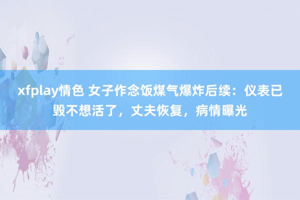 xfplay情色 女子作念饭煤气爆炸后续：仪表已毁不想活了，丈夫恢复，病情曝光