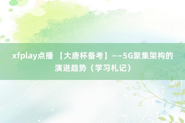 xfplay点播 【大唐杯备考】——5G聚集架构的演进趋势（学习札记）