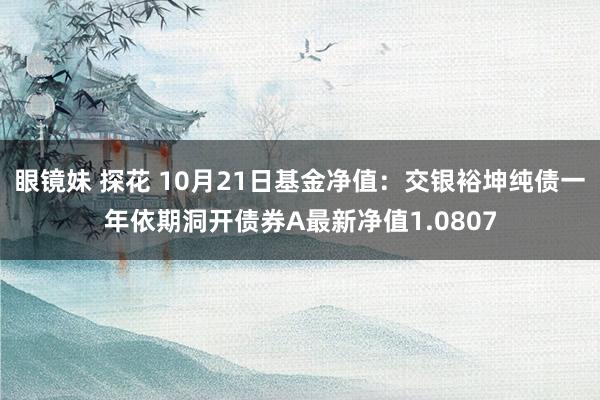 眼镜妹 探花 10月21日基金净值：交银裕坤纯债一年依期洞开债券A最新净值1.0807