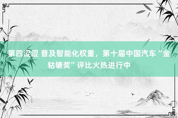 第四涩涩 普及智能化权重，第十届中国汽车“金轱辘奖”评比火热进行中