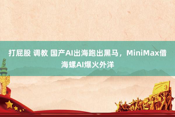 打屁股 调教 国产AI出海跑出黑马，MiniMax借海螺AI爆火外洋