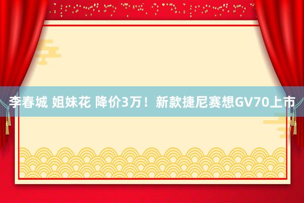 李春城 姐妹花 降价3万！新款捷尼赛想GV70上市