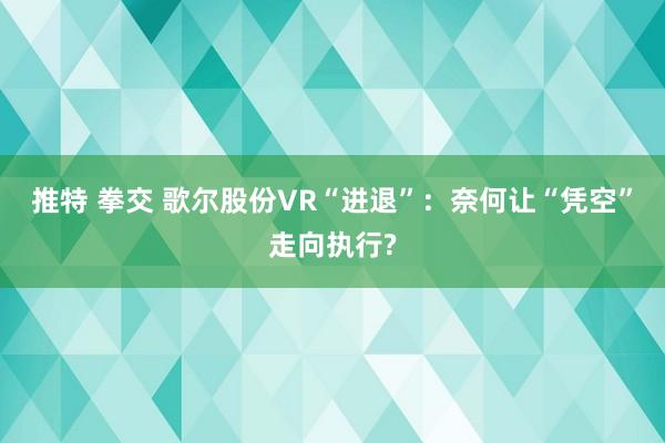 推特 拳交 歌尔股份VR“进退”：奈何让“凭空”走向执行?