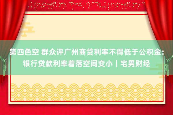 第四色空 群众评广州商贷利率不得低于公积金：银行贷款利率着落空间变小｜宅男财经