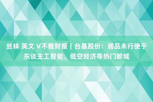 丝袜 英文 V不雅财报｜台基股份：居品未行使于东谈主工智能、低空经济等热门畛域