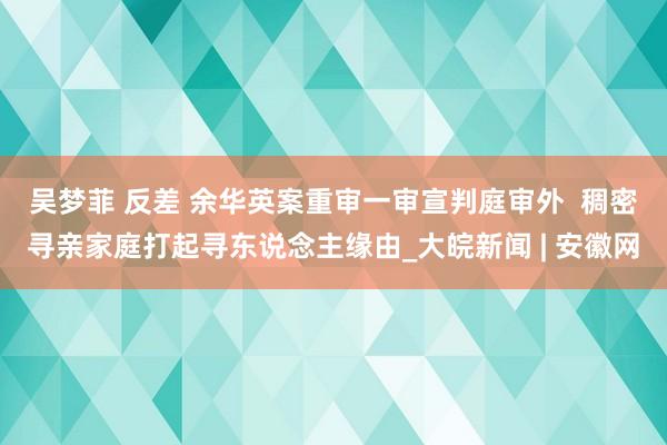 吴梦菲 反差 余华英案重审一审宣判庭审外  稠密寻亲家庭打起寻东说念主缘由_大皖新闻 | 安徽网