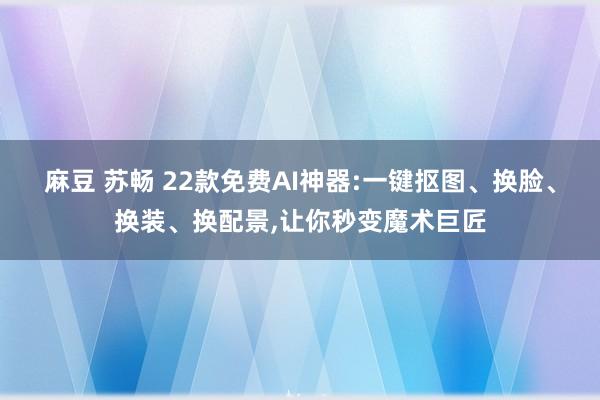 麻豆 苏畅 22款免费AI神器:一键抠图、换脸、换装、换配景，让你秒变魔术巨匠