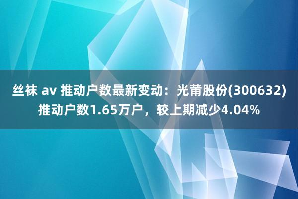 丝袜 av 推动户数最新变动：光莆股份(300632)推动户数1.65万户，较上期减少4.04%