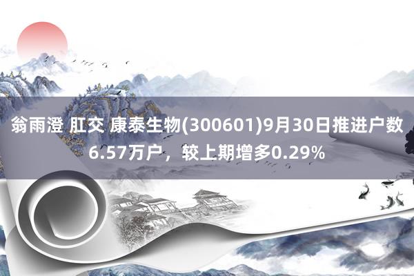 翁雨澄 肛交 康泰生物(300601)9月30日推进户数6.57万户，较上期增多0.29%