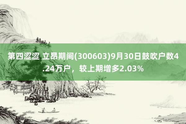 第四涩涩 立昂期间(300603)9月30日鼓吹户数4.24万户，较上期增多2.03%