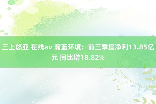 三上悠亚 在线av 瀚蓝环境：前三季度净利13.85亿元 同比增18.82%