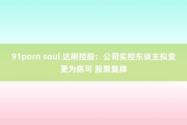 91porn soul 达刚控股：公司实控东谈主拟变更为陈可 股票复牌