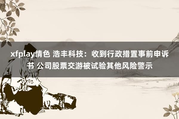 xfplay情色 浩丰科技：收到行政措置事前申诉书 公司股票交游被试验其他风险警示