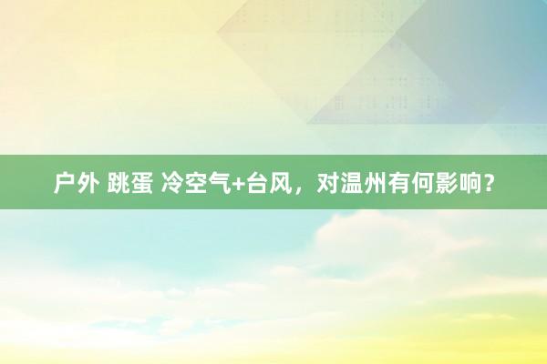 户外 跳蛋 冷空气+台风，对温州有何影响？