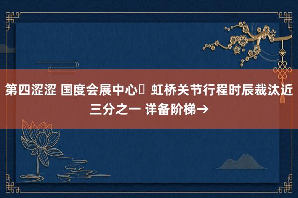 第四涩涩 国度会展中心⇋虹桥关节行程时辰裁汰近三分之一 详备阶梯→