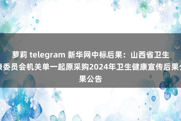 萝莉 telegram 新华网中标后果：山西省卫生健康委员会机关单一起原采购2024年卫生健康宣传后果公告