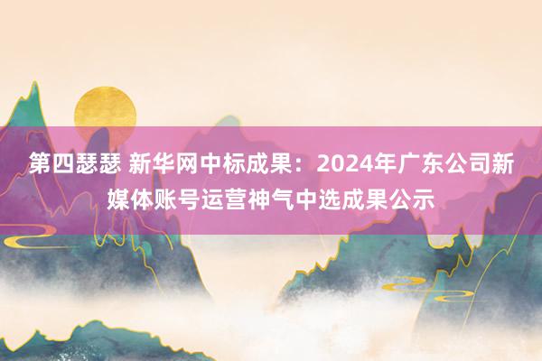 第四瑟瑟 新华网中标成果：2024年广东公司新媒体账号运营神气中选成果公示