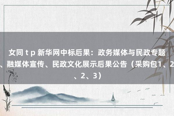 女同 t p 新华网中标后果：政务媒体与民政专题报谈、融媒体宣传、民政文化展示后果公告（采购包1、2、3）