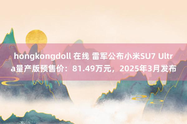 hongkongdoll 在线 雷军公布小米SU7 Ultra量产版预售价：81.49万元，2025年3月发布