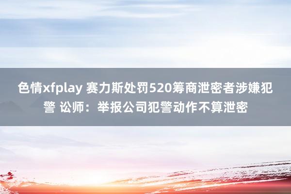 色情xfplay 赛力斯处罚520筹商泄密者涉嫌犯警 讼师：举报公司犯警动作不算泄密