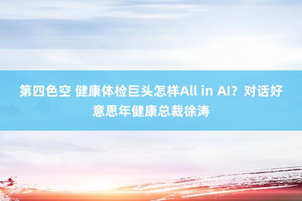 第四色空 健康体检巨头怎样All in AI？对话好意思年健康总裁徐涛