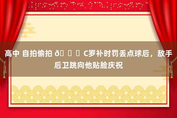 高中 自拍偷拍 😓C罗补时罚丢点球后，敌手后卫跳向他贴脸庆祝