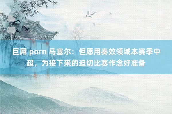 巨屌 porn 马塞尔：但愿用奏效领域本赛季中超，为接下来的迫切比赛作念好准备