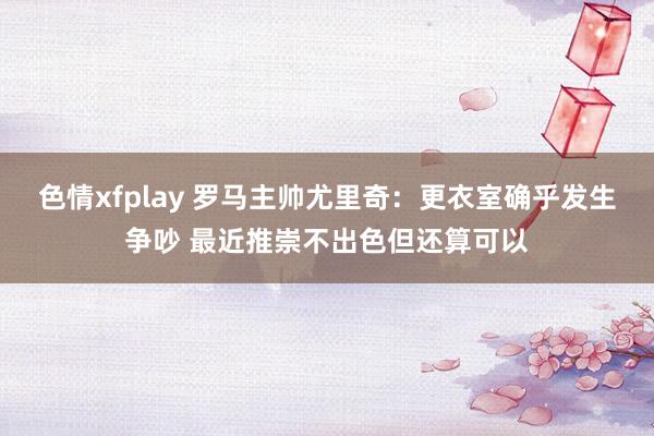 色情xfplay 罗马主帅尤里奇：更衣室确乎发生争吵 最近推崇不出色但还算可以