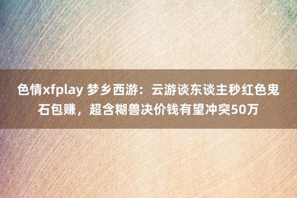 色情xfplay 梦乡西游：云游谈东谈主秒红色鬼石包赚，超含糊兽决价钱有望冲突50万