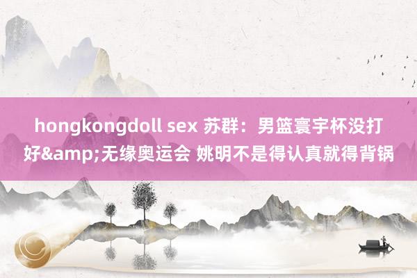 hongkongdoll sex 苏群：男篮寰宇杯没打好&无缘奥运会 姚明不是得认真就得背锅