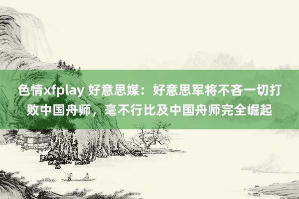 色情xfplay 好意思媒：好意思军将不吝一切打败中国舟师，毫不行比及中国舟师完全崛起