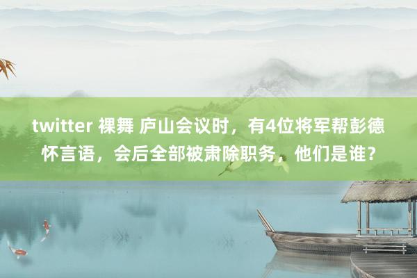 twitter 裸舞 庐山会议时，有4位将军帮彭德怀言语，会后全部被肃除职务，他们是谁？